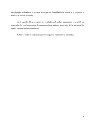metodológico utilizado en la presente investigación, la población de estudio y la estrategia y
técnicas de análisis utilizados.
En el capítulo III se presentan los resultados del análisis cuantitativo y en el IV se
desarrollan las conclusiones que de manera conjunta podemos tener tanto de la aproximación
teórica como del análisis cuantitativo.
Al final se incluyen las fuentes consultadas para la realización de este trabajo.
8
 