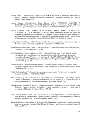 Menkes Bancet, Catherine/Suárez, López Leticia. (2003). Sexualidad y Embarazo Adolescente en
México. Papeles de Población, enero-marzo, número 035. Universidad Autónoma del Estado de
México, Toluca, México 1-32.
Menkes Bancet, Catherine/Suárez, López Leticia. (2004). PRÁCTICAS SEXUALES Y
REPRODUCTIVAS DE LAS JÓVENES MEXICANAS. En: Los Jóvenes ante el siglo XXI. Coor.
Navarrete López. El Colegio Mexiquense. Publicaciones ISBN 970-669-066-2, Pp. 19-43
Menkes, Catherine. (2006). INEQUIDAD DE GÉNERO, MORAL SEXUAL Y PRÁCTICAS
SEXUALES DE LOS ADOLESCENTES EN MÉXICO. International Seminar on Sexual and
Reproductive Transitions of Adolescents in Developing Countries. Cholula, Puebla, Mexico, 6-9
November 2006, International Union for the Scientific Study of Population (IUSSP) and the Center
for Demographic, Urban and Environmental Studies (CEDUA), El Colegio de México.
Mendoza Victorino, Doroteo. (2006) Planificación familiar: logros en la última década y retos futuros.
Pp. 49-63. En “La situación demográfica de México 2006” CONAPO, 2006.
Organización de las Naciones Unidas, (1994), Informe de la Conferencia Internacional sobre Población y
Desarrollo. El Cairo, Egipto. ONU, Pp. 45
Ortiz Marín, Celso. ¿Existen los Jóvenes rurales e indígenas? Versión breve en artículo de la tesis de
Licenciatura “Las venas del campo: las tagotg (las jóvenes) y los chogotg (los jóvenes) en la
comunidad de Pajapan, Veracruz y sus estrategias de vida”, ENAH, México, DF, 2002. En: Araujo
Monroy Rogelio (coord) El imaginario social. El cuento de la perdida. CONACULTA-FONCA,
México, 2002, pp. 211-226
Pacheco-Sánchez CI, Rincón-Suárez LJ, Guevara EE, Latorre-Santos C, Enríquez-Guerrero C, Nieto-
Olivar JM. Significaciones de la sexualidad y salud reproductiva en adolescentes de Bogotá. Salud
Pública Mex 2007; 49:45-51.
Partida Bush, Virgilio, 1999. Situación demográfica nacional y estatal. Pp. 11-17, en “La situación
demográfica de México 2006” CONAPO 2006.
Potter, Joseph E. y cols. Evaluación de la Ensar 2003. en: Chávez Galindo, Uribe Zúñiga y Palma
Cabrera, coordinadoras. “La salud reproductiva en México. Análisis de la Encuesta Nacional de
Salud Reproductiva 2003. Secretaría de Salud y CRIM, UNAM. México, 2007.
Rubin-Kurtzman, Jane (2001). Avances en salud reproductiva y sexualidad. En Stern, Claudio y Juan
Guillermo Figueroa (coords). Sexualidad y salud reproductiva: avances y retos para la
investigación. El Colegio de México. México. 407-414.
Salles, Vania y Rodolfo Tuirán (2001). El discurso de la salud reproductiva: ¿un nuevo dogma? En
Stern, Claudio y Juan Guillermo Figueroa (coords). Sexualidad y salud reproductiva: avances y
retos para la investigación. El Colegio de México. México. 93-113.
Salinas-Rodríguez A, Pérez-Núñez R, Ávila-Burgos L. Modelos de regresión para variables expresadas
como una proporción continua. Salud Pública de México / Vol.48, no.5, septiembre-octubre de
2006, pp. 345- 404.
80
 