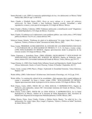 Santos-Preciado y cols. (2003) La transición epidemiológica de las y los adolescentes en México. Salud
Pública Mex 2003;45 supl 1:s140-S152.
Stern, Claudio y Elizabeth García (2001). Hacia un nuevo enfoque en le campo del embarazo
adolescente. En Stern, Claudio y Juan Guillermo Figueroa (coords). Sexualidad y salud
reproductiva: avances y retos para la investigación. El Colegio de México. México.
Stern, Claudio y Menkes, Catherine. (2006) “Embarazo adolescente y estratificación social” Diagnóstico
en la Salud Reproductiva. El Colegio de México. En prensa.
Stern, Claudio. El embarazo en la adolescencia como problema público: una visión crítica. (1997) Salud
pública de México/ Vol.39, no.2, marzo-abril de 1997.
Schiavon Ermani, Rafaela. “Problemas de salud en la adolescencia” En comp. López, Rico, Langer y
Espinoza, “Género y Política en Salud” Secretaria de Salud, México, 2003.
Szasz, Ivonne. PRIMEROS ACERCAMIENTOS AL ESTUDIO DE LAS DIMENSIONES SOCIALES
Y CULTURALES DE LA SEXUALIDAD EN MÉXICO, P. 11-31. En Szasz y Lerner, comps.
(1998) SEXUALIDADES EN MÉXICO. Algunas aproximaciones desde la perspectiva de las
ciencias sociales. El Colegio de México. 305p.
Tuñon, Esperanza y Austreberta Nazar. (2004) GÉNERO, ESCOLARIDAD Y SEXUALIDAD EN
ADOLESCENTES SOLTEROS DEL SURESTE DE MÉXICO. Papeles de Población, enero-
marzo, número 039, Universidad Autónoma del Estado de México, Toluca, México, pp.159-175.
Varga Christine A. (2003) How Gender Roles Influence Sexual and Reproductive Health Among South
African Adolescents. Studies in Family Planning. Volume 34 Number 3 September, 60-172
Vance, Carole. (comp) (1989) Placer y Peligro. Explorando la Sexualidad Femenina. Talasa Ediciones,
Madrid. 5-49
Weeks Jeffrey. (2005) Fallen heroes? All about men. Irish Journal of Sociology, vol. 14 (2), pp. 53-65.
Weeks Jeffrey. La construcción cultural de las sexualidades. ¿Qué queremos decir cuando hablamos de
cuerpo y sexualidad?. En Szasz y Lerner, comps. (1998) SEXUALIDADES EN MÉXICO.
Algunas aproximaciones desde la perspectiva de las ciencias sociales. El Colegio de México. 305p.
Welti Chanes, Carlos (2005). INICIO DE LA VIDA SEXUAL Y REPRODUCTIVA. Papeles de
Población, julio-septiembre, número 045. Universidad Autónoma del Estado de México, Toluca,
México pp.143-176
Welti Chanes, Carlos (2007). INICIO DE LA VIDA SEXUAL Y REPRODUCTIVA. En La Salud
Reproductiva en México. Análisis de la Encuesta de Salud Reproductiva 2003. Secretaría de
Salud/Centro Regional de Investigaciones Multidisciplinarias, UNAM. México, 2007.
Zúñiga Herrera, Elena; Araya Umaña, Cristina y Zubieta García, Beatriz. “La salud de los y las
adolescentes. En: comp. López, Rico, Langer y Espinoza, “Género y Política en Salud” Secretaria
de Salud, México, 2003.
81
 