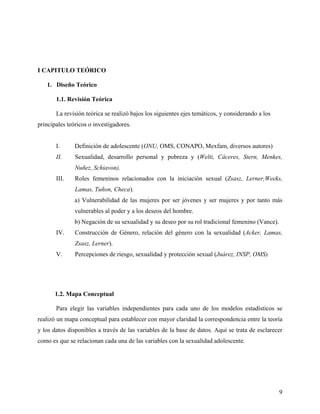 I CAPITULO TEÓRICO
1. Diseño Teórico
1.1. Revisión Teórica
La revisión teórica se realizó bajos los siguientes ejes temáticos, y considerando a los
principales teóricos o investigadores.
I. Definición de adolescente (ONU, OMS, CONAPO, Mexfam, diversos autores)
II. Sexualidad, desarrollo personal y pobreza y (Welti, Cáceres, Stern, Menkes,
Nuñez, Schiavon).
III. Roles femeninos relacionados con la iniciación sexual (Zsasz, Lerner,Weeks,
Lamas, Tuñon, Checa).
a) Vulnerabilidad de las mujeres por ser jóvenes y ser mujeres y por tanto más
vulnerables al poder y a los deseos del hombre.
b) Negación de su sexualidad y su deseo por su rol tradicional femenino (Vance).
IV. Construcción de Género, relación del género con la sexualidad (Acker, Lamas,
Zsasz, Lerner).
V. Percepciones de riesgo, sexualidad y protección sexual (Juárez, INSP, OMS).
1.2. Mapa Conceptual
Para elegir las variables independientes para cada uno de los modelos estadísticos se
realizó un mapa conceptual para establecer con mayor claridad la correspondencia entre la teoría
y los datos disponibles a través de las variables de la base de datos. Aquí se trata de esclarecer
como es que se relacionan cada una de las variables con la sexualidad adolescente.
9
 