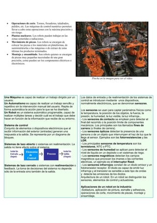  Operaciones de corte. Tornos, fresadoras, taladrados,
pulidos, etc. Las máquinas de control numérico permiten
llevar a cabo estas operaciones con la máxima precisión y
sin riesgo.
 Plantas nucleares. Los robots pueden trabajar en las
zonas sometidas a radiaciones.
 Movimiento de piezas. Los robots se encargan de
colocar las piezas o los materiales en plataformas, de
suministrárselas a las máquinas o de extraer de estas
últimas los productos terminados.
 Montaje y ensamblado. Son robots quienes se encargan
de piezas muy pequeñas necesitadas de una gran
precisión, como pueden ser los componentes eléctricos o
electrónicos.
Pincha en la imagen para ver el vídeo
Una Máquina es capaz de realizar un trabajo dirigido por un
usuario.
Un Automatismo es capaz de realizar un trabajo sencillo y
repetitivo sin la intervención manual del usuario. Repite de
forma automática la acción para la que se ha diseñado.
Un Robot es un sistema automático programable, capaz de
realizar múltiples tareas y decidir cuál es el trabajo que debe
hacer en función de la información que recibe de su entorno.
Sistema de control
Conjunto de elementos o dispositivos electrónicos que al
recibir información del exterior (entradas) generan una
respuesta a la salida. Se representa por un diagrama de
bloques.
Sistemas de lazo abierto o sistemas sin realimentación. La
salida no tiene efecto sobre el sistema.
Sistemas de lazo cerrado o sistemas con realimentación o
feedback. La toma de decisiones del sistema no depende
sólo de la entrada sino también de la salida.
Los datos de entrada y de realimentación de los sistemas de
control se introducen mediante unos dispositivos,
normalmente electrónicos, que se denominan sensores.
Los sensores se usan para captar parámetros físicos como
la temperatura, la posición de los objetos, la fuerza, la
presión, la humedad, la luz visible, la luz infrarroja...
- Los sensores de contacto se emplean para detectar el
final del recorrido o la posición límite de componentes
mecánicos. Los principales son los llamados fines de
carrera (o finales de carrera).
- Los sensores ópticos detectan la presencia de una
persona o de un objeto que interrumpen el haz de luz que le
llega al sensor. Ejemplos son las fotorresistencias y las
LDR.
- Los principales sensores de temperatura son los
termistores, NTC o PTC.
- Los sensores de humedad se aplican para detectar el
nivel de líquido en un depósito o en sistemas de riego.
- Los sensores magnéticos detectan los campos
magnéticos que provocan los imanes o las corrientes
eléctricas, un ejemplo es el interruptor Reed.
- Los sensores infrarrojos constan de un diodo emisor y un
fototransistor receptor. El diodo es capaz de emitir luz
infrarroja y el transistor es sensible a este tipo de ondas
y detecta las emisiones de los diodos.
Arquitectura de un robot. En un robot se distinguirán los
sensores, elementos de control y actuadores.
Aplicaciones de un robot en la industria:
-Soldadura, aplicación de pintura, esmalte y adhesivos,
operaciones de corte, movimiento de piezas, montaje y
ensamblaje.
 