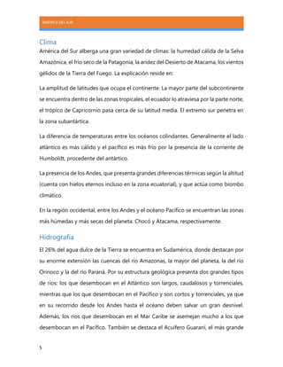 AMÉRICA DEL SUR
5
Clima
América del Sur alberga una gran variedad de climas: la humedad cálida de la Selva
Amazónica, el frío seco de la Patagonia, la aridez del Desierto de Atacama, los vientos
gélidos de la Tierra del Fuego. La explicación reside en:
La amplitud de latitudes que ocupa el continente. La mayor parte del subcontinente
se encuentra dentro de las zonas tropicales, el ecuador lo atraviesa por la parte norte,
el trópico de Capricornio pasa cerca de su latitud media. El extremo sur penetra en
la zona subantártica.
La diferencia de temperaturas entre los océanos colindantes. Generalmente el lado
atlántico es más cálido y el pacífico es más frío por la presencia de la corriente de
Humboldt, procedente del antártico.
La presencia de los Andes, que presenta grandes diferencias térmicas según la altitud
(cuenta con hielos eternos incluso en la zona ecuatorial), y que actúa como biombo
climático.
En la región occidental, entre los Andes y el océano Pacífico se encuentran las zonas
más húmedas y más secas del planeta: Chocó y Atacama, respectivamente.
Hidrografía
El 26% del agua dulce de la Tierra se encuentra en Sudamérica, donde destacan por
su enorme extensión las cuencas del río Amazonas, la mayor del planeta, la del río
Orinoco y la del río Paraná. Por su estructura geológica presenta dos grandes tipos
de ríos: los que desembocan en el Atlántico son largos, caudalosos y torrenciales,
mientras que los que desembocan en el Pacífico y son cortos y torrenciales, ya que
en su recorrido desde los Andes hasta el océano deben salvar un gran desnivel.
Además, los ríos que desembocan en el Mar Caribe se asemejan mucho a los que
desembocan en el Pacífico. También se destaca el Acuífero Guaraní, el más grande
 
