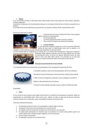 11
 Debate
Es un intercambio de ideas e información sobre determinados temas estos puede ser social, política, educativa,
cotidiana, deportiva.
Esta técnica no debe pasar de 13 participantes siempre va a estar bajo la dirección de un director este puede ser un
profesor
Es una técnica de mucha importancia ya que permite a los oyentes a analizar y llevar al pensamiento crítico
Pasoso para desarrollar el debate
- El director hace una breve introducción sobre el tema, plantea
reglas y presenta a los participantes.
- Se formula preguntas
- Se orienta al grupo hacia ideas correctas y valiosas
- Para concluir se realizara una síntesis de lo expuesto.
 La mesa redonda
Es una técnica de enseñanza grupal en el cual se presenta diferentes
puntos de vista sobre un determinado tema ante un público y un
mediador, la meso redonda se puede utilizarlo para profundizar un tema de interés.
La mesa redonda debe ser integrada por un mínimo de 3 y un máximo de 6 participantes, al igual que el debate el
moderador dirige, organiza, presenta y cierra la mesa redonda, por otro lado
los participantes tienen la función de exponer diferentes puntos de vista
sobre el tema, esto debe influir interés a los presentes en la mesa esto
ayudara a la mejor comprensión sobre el tema que se está tratando.
Pasos para la presentación de la mesa redonda
1. El moderador debe Iniciar presentando a los participantes y Dar una pequeña introducción del tema.
2. Conceder la palabra a cada uno de los participantes, de forma ordenada y
Teniendo en cuenta el tiempo que se tiene para llevar a cabo la mesa redonda.
3. Abrir la sesión de preguntas y respuestas. Hacer la pregunta y conceder la
Palabra a cada participante que así lo desee.
4. Concluir la mesa redonda, buscando resumir y unificar las diferentes ideas
Presentadas.
 Panel
Es una reunión en que se quiere aclarar algún asunto frente a un auditorio los participantes o panelistas deben ser
especializados en profundidad sobre dicho asunto, para exponer sus ideas, al igual que las técnicas anteriores
también necesitan de un moderador, quien es encargado de regular las intervenciones.
Pasos para el desarrollo del panel
1. El moderador presenta el tema, a los participantes e impone reglas o normas.
2. Se propone el tema para que cada panelista de su punto de vista
3. El mediador reúne los comentarios emitidos para convertirlos en una conclusión
4. Se puede pedir participación de miembros que se encuentran en el panel, estos pueden aportar con
nuevas experiencias o también pueden preguntar o hacer aclaraciones.
5. Se da a conocer conclusiones
6. El moderador concluye con la conclusión final.
 