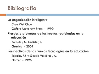 Bibliografía
La organización inteligente
Chun Wei Choo
Oxford University Press - 1999
Riesgos y promesas de las nuevas tecnologías en la
educación
Burbules, N. Callister, T.
Granica - 2001
Perspectivas de las nuevas tecnologías en la educación
Tejedor, F.J. y García Valcárcel, A.
Narcea - 1996
 