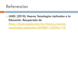 Referencias
 UNID. (2010). Nuevas Tecnologías Aplicadas a la
Educación. Recuperado de
https://itunes.apple.com/mx/itunes-u/nuevas-
tecnologias-aplicadas/id388811302?mt=10
 