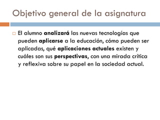 Objetivo general de la asignatura
 El alumno analizará las nuevas tecnologías que
pueden aplicarse a la educación, cómo pueden ser
aplicadas, qué aplicaciones actuales existen y
cuáles son sus perspectivas, con una mirada crítica
y reflexiva sobre su papel en la sociedad actual.
 