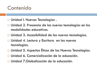 Contenido
 Unidad I. Nuevas Tecnologías .
 Unidad 2. Presencia de las nuevas tecnologías en las
modalidades educativas.
 Unidad 3. Accesibilidad de las nuevas tecnologías.
 Unidad 4. Lectura y Escritura en las nuevas
tecnologías.
 Unidad 5. Aspectos Éticos de las Nuevas Tecnologías.
 Unidad 6. Comercialización de la educación.
 Unidad 7.Globalización de la educación.
 