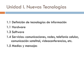 Unidad I. Nuevas Tecnologías
1.1 Definición de tecnologías de información
1.1 Hardware
1.3 Software
1.4 Servicios: comunicaciones, redes, telefonía celular,
comunicación satelital, videoconferencias, etc.
1.5 Medios y mensajes
 