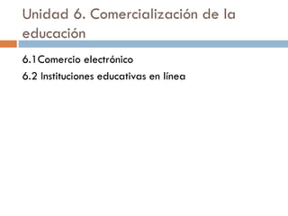Unidad 6. Comercialización de la
educación
6.1Comercio electrónico
6.2 Instituciones educativas en línea
 