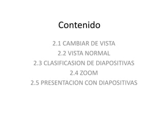 Contenido
2.1 CAMBIAR DE VISTA
2.2 VISTA NORMAL
2.3 CLASIFICASION DE DIAPOSITIVAS
2.4 ZOOM
2.5 PRESENTACION CON DIAPOSITIVAS
 