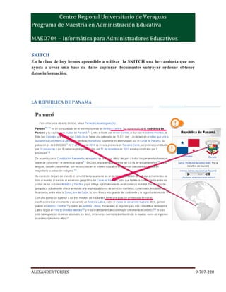 Centro Regional Universitario de Veraguas
Programa de Maestría en Administración Educativa
MAED704 – Informática para Administradores Educativos
ALEXANDER TORRES 9-707-228
SKITCH
En la clase de hoy hemos aprendido a utilizar la SKITCH una herramienta que nos
ayuda a crear una base de datos capturar documentos subrayar ordenar obtener
datos información.
LA REPUBLICA DE PANAMA
 