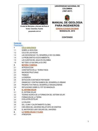 1
Ciudad de Manizales y Nevado del Ruiz al
fondo. Colombia. Fuente:
gruposala.com.co
UNIVERSIDAD NACIONAL DE
COLOMBIA
(1867-2017)
MANUAL DE GEOLOGIA
PARA INGENIEROS
GONZALO DUQUE ESCOBAR
MANIZALES, 2016
CONTENIDO
Contenido
Presentación
1 CICLO GEOLÓGICO
1.1 SOBRE LA GEOLOGIA
1.2 CICLO DE LAS ROCAS
1.3 LAS GEOCIENCIAS Y EL DESARROLLO DE COLOMBIA
1.4 LA PROBLEMÁTICA SOCIO-AMBIENTAL
1.5 LAS CUENTAS DEL AGUA EN COLOMBIA
1.6 NO TODO LO QUE BRILLA ES ORO
2. MATERIA Y ENERGIA
2.1 INTRODUCCION
2.2 CONSTANTES EN LA TEORIA FISICA
2.3 MACROESTRUCTURAS
2.4 TRABAJO
2.5 LA ENERGIA
2.6 DETECCION A DISTANCIA POR RADAR
2.7 DINÁMICAS Y CONTRA RUMBOS DEL DESARROLLO URBANO
2.8 PROSPECTIVA PARA EL DESARROLLO MAGDALENENSE
2.9 REFLEXIONES SOBRE EL POT DE MANIZALES
3. EL SISTEMA SOLAR
3.1 EL SISTEMA SOLAR
3.2 TEORIAS ACERCA DE LA FORMACION DEL SISTEMA SOLAR
3.3 FORMACION DE LA TIERRA
3.4 EVOLUCIÓN ESTELAR
3.5 LA GALAXIA
3.6 SOL, CLIMA Y CALENTAMIENTO GLOBAL
3.7 CIEN AÑOS DEL UNIVERSO RELATIVISTA DE EINSTEIN
3.8 EL MISTERIOSO LADO OSCURO DEL UNIVERSO
4. LA TIERRA SÓLIDA Y FLUIDA
4.1 ATMOSFERA
 