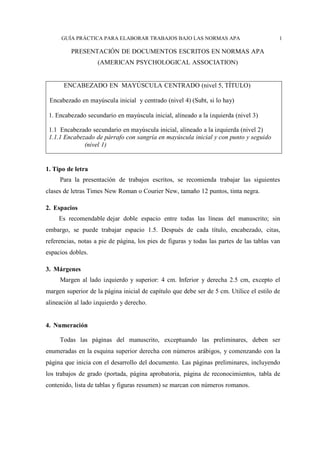 GUÍA PRÁCTICA PARA ELABORAR TRABAJOS BAJO LAS NORMAS APA 1
PRESENTACIÓN DE DOCUMENTOS ESCRITOS EN NORMAS APA
(AMERICAN PSYCHOLOGICAL ASSOCIATION)
ENCABEZADO EN MAYÚSCULA CENTRADO (nivel 5, TÍTULO)
Encabezado en mayúscula inicial y centrado (nivel 4) (Subt, si lo hay)
1. Encabezado secundario en mayúscula inicial, alineado a la izquierda (nivel 3)
1.1 Encabezado secundario en mayúscula inicial, alineado a la izquierda (nivel 2)
1.1.1 Encabezado de párrafo con sangría en mayúscula inicial y con punto y seguido
(nivel 1)
1. Tipo de letra
Para la presentación de trabajos escritos, se recomienda trabajar las siguientes
clases de letras Times New Roman o Courier New, tamaño 12 puntos, tinta negra.
2. Espacios
Es recomendable dejar doble espacio entre todas las líneas del manuscrito; sin
embargo, se puede trabajar espacio 1.5. Después de cada título, encabezado, citas,
referencias, notas a pie de página, los pies de figuras y todas las partes de las tablas van
espacios dobles.
3. Márgenes
Margen al lado izquierdo y superior: 4 cm. Inferior y derecha 2.5 cm, excepto el
margen superior de la página inicial de capítulo que debe ser de 5 cm. Utilice el estilo de
alineación al lado izquierdo y derecho.
4. Numeración
Todas las páginas del manuscrito, exceptuando las preliminares, deben ser
enumeradas en la esquina superior derecha con números arábigos, y comenzando con la
página que inicia con el desarrollo del documento. Las páginas preliminares, incluyendo
los trabajos de grado (portada, página aprobatoria, página de reconocimientos, tabla de
contenido, lista de tablas y figuras resumen) se marcan con números romanos.
 