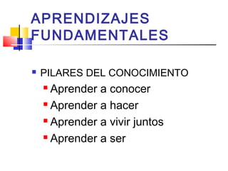 APRENDIZAJES
FUNDAMENTALES
 PILARES DEL CONOCIMIENTO
 Aprender a conocer
 Aprender a hacer
 Aprender a vivir juntos
 Aprender a ser
 