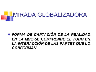 MIRADA GLOBALIZADORA
 FORMA DE CAPTACIÓN DE LA REALIDAD
EN LA QUE SE COMPRENDE EL TODO EN
LA INTERACCIÓN DE LAS PARTES QUE LO
CONFORMAN
 