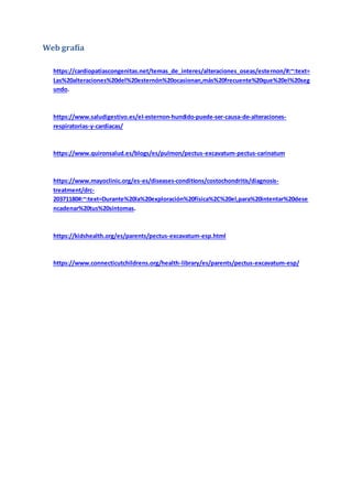 Web grafía
https://cardiopatiascongenitas.net/temas_de_interes/alteraciones_oseas/esternon/#:~:text=
Las%20alteraciones%20del%20esternón%20ocasionan,más%20frecuente%20que%20el%20seg
undo.
https://www.saludigestivo.es/el-esternon-hundido-puede-ser-causa-de-alteraciones-
respiratorias-y-cardiacas/
https://www.quironsalud.es/blogs/es/pulmon/pectus-excavatum-pectus-carinatum
https://www.mayoclinic.org/es-es/diseases-conditions/costochondritis/diagnosis-
treatment/drc-
20371180#:~:text=Durante%20la%20exploración%20física%2C%20el,para%20intentar%20dese
ncadenar%20tus%20síntomas.
https://kidshealth.org/es/parents/pectus-excavatum-esp.html
https://www.connecticutchildrens.org/health-library/es/parents/pectus-excavatum-esp/
 