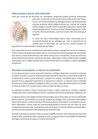 Alteraciones óseas del esternón
Cinco por ciento de los pacientes con cardiopatías congénitas pueden presentar alteraciones
esternales.El esternónesel huesode la líneamedia anteriordel Tórax y
se une a lascostillasmedianteloscartílagoscostales.Lasalteracionesdel
esternón ocasionan deformidades torácicas que, además del impacto
estéticonegativo,puedenlimitarlacapacidadrespiratoria.Haydos tipos
de deformidadesternal:“Pechoenembudo”(PectusExcavatum) y“Pecho
en Quilla” (Pectus Carinatum), el primero mucho más frecuente que el
segundo.
La causa de estas deformidades parece estar relacionada con el
crecimiento anormal de los cartílagos que unen el esternón con las
costillas (pero se desconoce por qué ocurre). También pueden ser
secundarias a la esternotomía o toracotomía quirúrgica.
En la mayoríade loscasos,lasalteracionesesternalessonleves,noprogresanycursansinsíntomaso
clínica,norequiriendoatenciónmédica.Sóloenunaminoríade loscasoshayprogresiónhaciaformas
más severas, ocasionando síntomas como dolor torácico leve e inespecífico, disnea de esfuerzo o
ciertaintoleranciaal ejercicio,catarrosde vías altasy, sobre todoenniñosy adolescentes,complejos
relacionados con la imagen corporal,que los hace introvertidos, poco alegres y a veces inadaptados
socialmente.
Pectum excavatum o «tórax en embudo»
Es una depresión más o menos severa del esternón y cartílagos adyacentes. La escoliosis (columna
vertebral curvada) se asocia en el 8% aproximadamente de los pacientescon esta deformidad. Si el
hundimiento es severo, puede desplazar o comprimir al corazón, limitando el gasto cardiaco. En
general limita la capacidad respiratoria y la tolerancia al esfuerzo. La relación entre el diámetro
transversoy el antero-posterior(medidosconTAC) nos dará un índice de referenciade suseveridad,
el Índice de Haller (I.H.), siendo severo cuando el índice de Haller es >4,25.
Su tratamiento médico incluye: Fisioterapia torácica, mejorar posición de hombros, natación,
campanade succiónsupervisadaporcirujanos,modelaciónde tórax condispositivosmagnéticos,etc.
En algunoscasosesaconsejable eltratamientoquirúrgico,quese llevaacaboconlatécnicade Ravitch
(técnica abierta), consistente en la resección bilateral de cartílagos costo-esternales malformados y
fijacióndel esternón,olatécnicade Nuss(Técnicacerradapor toracoscopia),consistenteencrearun
túnel subcutáneo a ambos lados del esternón desplazando el esternón con una barra de acero
configuradaal tórax deseado.Laeficaciade latécnicade Ravich y la técnicade Nussesmanifiestaen
las fotos previas al procedimiento y después del procedimiento.
El tratamientomédicoconsisteenllevaruncorsé ortopédicotorácico,sobre todoantesde queel niño
tenga 12 años, periodo de mejor respuesta al corsé. En algunos casos es aconsejable el tratamiento
quirúrgico, consistente de nuevo en la técnica de Ravitch.
 