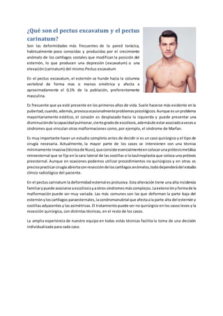 ¿Qué son el pectus excavatum y el pectus
carinatum?
Son las deformidades más frecuentes de la pared torácica,
habitualmente poco conocidas y producidas por el crecimiento
anómalo de los cartílagos costales que modifican la posición del
esternón, lo que producen una depresión (excavatum) o una
elevación (carinatum) del mismo.Pectus escavatum
En el pectus excavatum, el esternón se hunde hacia la columna
vertebral de forma mas o menos simétrica y afecta a
aproximadamente el 0,1% de la población, preferentemente
masculina.
Es frecuente que ya esté presente en los primeros años de vida. Suele hacerse más evidente en la
pubertad,cuando,además,provocaocasionalmenteproblemaspsicológicos.Aunque esunproblema
mayoritariamente estético, el corazón es desplazado hacia la izquierda y puede presentar una
disminuciónde lacapacidadpulmonar,ciertogradode escoliosis,ademásde estarasociadoavecesa
síndromes que vinculan otras malformaciones como, por ejemplo, el síndrome de Marfan.
Es muy importante hacer un estudio completo antes de decidir si es un caso quirúrgico y el tipo de
cirugía necesaria. Actualmente, la mayor parte de los casos se intervienen con una técnica
mínimamente invasiva(técnicade Nuss),queconsiste esencialmenteencolocarunaprótesismetálica
retroesternal que se fija en la cara lateral de las costillas o la taulinoplastia que coloca una prótesis
preesternal. Aunque en ocasiones podemos utilizar procedimientos no quirúrgicos y en otras es
precisopracticarcirugía abiertaconresecciónde loscartílagosanómalos,tododependerádel estudio
clínico radiológico del paciente.
En el pectus carinatum la deformidad esternal es protusiva. Esta alteración tiene una alta incidencia
familiarypuede asociarse aescoliosisyaotros síndromesmáscomplejos.Laextensiónyformade la
malformación puede ser muy variada. Las más comunes son las que deforman la parte baja del
esternónyloscartílagos paraesternales,lacondromanubrial que afectaala parte alta del esternóny
costillas adyacentes y las asimétricas. El tratamiento puede ser no quirúrgico en los casos leves y la
resección quirúrgica, con distintas técnicas, en el resto de los casos.
La amplia experiencia de nuestro equipo en todas estás técnicas facilita la toma de una decisión
individualizada para cada caso.
 