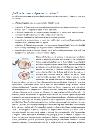 ¿Cuál es la causa del pectus carinatum?
Los médicosnosabenexactamente qué esloque causadel pectuscarinatum.Enalgunoscasos,se da
por familias.
Los niños que lo padecen suelen presentar otra afección, como:
 el síndrome de Down,untrastornogenéticocausadoporlapresenciade uncromosoma21entero
de más o bien de una parte adicional de este cromosoma
 el síndrome de Edwards, un trastorno genético causado por la presencia de un cromosoma 21
entero de más o bien de una parte adicional de este cromosoma.
 el síndrome de Marfan, un trastorno que afecta al tejido conjuntivo
 homocistinuria, un trastorno que se asocia a un problema en un aminoácido que usa el cuerpo
para fabricar una proteína y construir tejidos
 el síndrome de Morquio, una anomalíaen el crecimiento,el desarrolloyla formao la integridad
de los huesos y del cartílago, que mayoritariamente cursa con enanismo
 osteogénesis imperfecta, también conocida como "enfermedad de los huesos de cristal", una
afección donde los huesos son excesivamente frágiles.
El esternónhundidopuede sercausade alteracionesrespiratoriasy
cardiacas, según ha puesto de manifiesto el doctor José Marcelo
Galbis,responsablede laUnidadde DeformidadesCongénitasde la
ParedTorácicadel Hospital CasadelaSalud,laprimeradelasanidad
privadavalenciana.Se trata de una unidadque valoray corrige,en
caso de ser necesario, a través de cirugía o de un tratamiento
ortopédico, la deformidad de la cavidad torácica bien porque el
esternón esté hundido hacia el interior del pecho (pectus
excavatum), bien porque esté salido hacia el exterior (pectus
carinatum). “En muchas ocasiones los padres llegan a la Unidad
despuésde haberrecorrido un periplomédicopordistintasespecialidades,sinque se les haya dado
una solución. En ocasiones, incluso se han realizado operaciones de cirugía estética a ciertas
adolescentes buscando ‘esconder’ esa deformidad, que lo que requiere es una valoración y
tratamiento a nivel de la pared torácica”, ha explicadoGalbis. En concreto, este tipo de deformidad
en la pared torácica puede provocar presión sobre los órganos vitales del tórax, el corazón y los
pulmones, lo que puede limitar la capacidad de crecimiento del paciente y provocar problemas
respiratorioscomocansancio,dolorde pecho,frecuenciacardiacarápidaopalpitaciones,infecciones
respiratorias frecuentes, tos, resuello u opresión de pecho y problemas al hacer ejercicio o mucha
actividadfísica.“Estaafecciónempeoraconforme el niñovacreciendo,yafectamása losniñosque a
las niñas. Un pectus excavatum leve no requerirá tratamiento alguno si no afecta al funcionamiento
de los pulmones ni el corazón. Pero,cuando la afección es claramente visible o causa problemas de
salud, la autoimagen de la persona se puede ver negativamente afectada y en estos casos, la
valoraciónyposiblecorrecciónpuede mejorarel bienestarfísicoyemocionaldel niño”,haapostillado
el cirujano. AFECCIONES ASOCIADAS Por otra parte, prosigue, cuando el esternón se proyecta hacia
delante normalmente los niños pueden asociar otros síndromes o patologías, como el síndrome de
Marfan, un trastorno genético que afecta al tejido conjuntivo; el síndrome de Poland, una anomalía
congénita muy poco frecuente caracterizada por el subdesarrollo de los músculos de un lado del
 