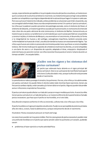 cuerpo,especialmente perceptible enlosprincipalesmúsculosdel pechooescoliosis,untrastornoen
que la curvatura de lacolumnavertebral esincorrecta.Los tratamientosparacorregir este problema
puedenserortopédicosoquirúrgicosdependiendodelavaloraciónque hagael cirujanoencadacaso.
Peroseacual seael tratamientoindicado,ambosproblemasse solucionanypermitenal paciente,una
vezcorregidaladeformidad,llevarunavidacompletamentenormal.Encuantoal ‘pectuscarinatum’,
los niños que lo padecen pueden presentar otra patología asociada, como el síndrome de Down, el
síndrome de Edwards,un trastornogenéticocausadoporlapresenciade uncromosoma21enterode
más o bien de una parte adicional de este cromosoma; el síndrome de Marfan; homocistinuria, un
trastornoque se asociaa unproblemaenunaminoácidoque usael cuerpoparafabricarunaproteína
y construir tejidos;el síndrome de Morquio,una anomalíaen el crecimiento,el desarrolloyla forma
o la integridad de los huesos y del cartílago; osteogénesis imperfecta, también conocida como
‘enfermedadde loshuesosde cristal’,unaafeccióndondeloshuesossonexcesivamentefrágiles.“Los
niñoscuyoshuesosaúnestánenprocesode crecimientopuedentenerquellevaruncorsé ortopédico
torácico. Del mismomodoque los aparatosde ortodonciarealineanlosdientes,uncorsé ortopédico
o una barra de acero o un dispositivo de sujeción, adaptada al tórax, empujará o desplazará el
esternónhaciauna posiciónnormal.Losniñosnecesitanllevarpuestoel corsé o la barra durante un
tiempo variable”, ha zanjado Galbis.
¿Cuáles son los signos y los síntomas del
pectus carinatum?
Un pecho que sobresale hacia delante es el signo principal del
pectuscarinatum.Estonose suele ponerde manifiestohastaqueel
niñotiene 11añosde edado más,aunque laafecciónestápresente
desde el nacimiento.
La paredtorácica rodeay protege el corazóny lospulmones.Poreso,alos niñosya losadolescentes
con pectus carinatum les puede faltar el aliento (sobre todo mientras hacen ejercicio), tienen una
frecuenciacardíaca rápida, estáncansadosy/o tienendolorenel pecho.Algunospuedendesarrollar
asma e infecciones respiratorias frecuentes.
El pectuscarinatumpuede afectar aunladodel cuerpoenmayormedidaqueal otro.A veceslosniños
tienenpectuscarinatumen un ladodel pecho,y un trastornodiferente de lapared torácica llamado
pectus excavatum, que hace que el pecho se vea hundido, en el otro lado.
Esta afección empeora conforme el niño va creciendo, y afecta más a los niños que a las niñas.
El pechohundidoesel signoprincipalde estaafección.Puede noserperceptibledurantelosprimeros
años de vida o, a veces, hasta la adolescencia, aunque está presente desde el nacimiento.
Illustration: Pectus excavatum pressure on heart and lungs
Loscasoslevespuedensermuypocovisibles.Peroloscasosgravesde pectusexcavatum puedencrear
una profunda hendidura en el pecho que ejerce presión sobre los pulmonesy el corazón, pudiendo
causar:
 problemas al hacer ejercicio o mucha actividad física
 