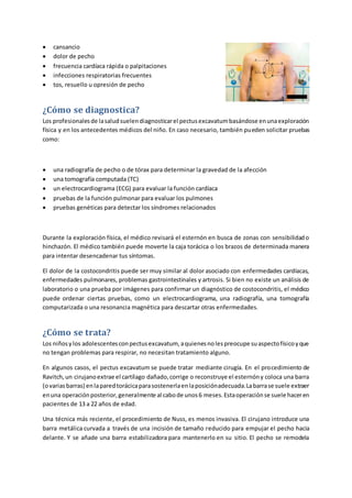  cansancio
 dolor de pecho
 frecuencia cardíaca rápida o palpitaciones
 infecciones respiratorias frecuentes
 tos, resuello u opresión de pecho
¿Cómo se diagnostica?
Los profesionalesde lasaludsuelendiagnosticarel pectusexcavatumbasándose enunaexploración
física y en los antecedentes médicos del niño. En caso necesario, también pueden solicitar pruebas
como:
 una radiografía de pecho o de tórax para determinar la gravedad de la afección
 una tomografía computada (TC)
 un electrocardiograma (ECG) para evaluar la función cardíaca
 pruebas de la función pulmonar para evaluar los pulmones
 pruebas genéticas para detectar los síndromes relacionados
Durante la exploración física, el médico revisará el esternón en busca de zonas con sensibilidado
hinchazón. El médico también puede moverte la caja torácica o los brazos de determinada manera
para intentar desencadenar tus síntomas.
El dolor de la costocondritis puede ser muy similar al dolor asociado con enfermedades cardíacas,
enfermedades pulmonares, problemas gastrointestinales y artrosis. Si bien no existe un análisis de
laboratorio o una prueba por imágenes para confirmar un diagnóstico de costocondritis, el médico
puede ordenar ciertas pruebas, como un electrocardiograma, una radiografía, una tomografía
computarizada o una resonancia magnética para descartar otras enfermedades.
¿Cómo se trata?
Los niñosylos adolescentesconpectusexcavatum, aquienesnolespreocupe suaspectofísicoyque
no tengan problemas para respirar, no necesitan tratamiento alguno.
En algunos casos, el pectus excavatum se puede tratar mediante cirugía. En el procedimiento de
Ravitch,un cirujanoextrae el cartílago dañado,corrige o reconstruye el esternóny coloca una barra
(ovariasbarras) enlaparedtorácicaparasostenerlaenlaposiciónadecuada.Labarrase suele extraer
enuna operaciónposterior,generalmente al cabode unos6 meses.Estaoperaciónse suele haceren
pacientes de 13 a 22 años de edad.
Una técnica más reciente, el procedimiento de Nuss, es menos invasiva. El cirujano introduce una
barra metálica curvada a través de una incisión de tamaño reducido para empujar el pecho hacia
delante. Y se añade una barra estabilizadora para mantenerlo en su sitio. El pecho se remodela
 