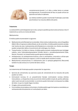 constantemente durante 2 a 4 años y ambas barras se extraen
quirúrgicamente. El procedimiento de Nuss se puede utilizar con
pacientes de 9 años en adelante.
Los médicos también pueden recomendar fisioterapia y ejercicios
para fortalecer los músculos débiles del pecho.
Tratamiento
La costocondritis suele desaparecerporsí sola, aunque esposible que dure variassemanaso más.El
tratamiento se centra en el alivio del dolor.
Medicamentos
El médico podría recomendarte lo siguiente:
 Medicamentosantiinflamatoriosnoesteroides.Sibienciertosmedicamentos,comoelibuprofeno
(MotrinIB) o el naproxenosódico(Aleve),sonde ventalibre,elmédicopodríarecetarte variantes
más fuertes de estos medicamentos antiinflamatorios no esteroides. Los efectos secundarios
pueden comprender daños al revestimiento del estómago y los riñones.
 Tranquilizantes. Si el dolor es intenso, el médico podría recetarte medicamentosque contengan
codeína, como hidrocodona/paracetamol (Vicodin, Norco) u oxicodona/paracetamol (Tylox,
Roxicet, Percocet). Los tranquilizantes pueden generar dependencia.
 Antidepresivos. Los antidepresivos tricíclicos, como la amitriptilina, a menudo se utilizan para
controlar el dolor crónico (en especial, si este te impide dormir durante la noche).
 Medicamentos anticonvulsivos. El medicamento para la epilepsia gabapentina (Neurontin)
también ha sido exitoso en el control del dolor crónico.
Terapia
Los tratamientos de fisioterapia pueden comprender los siguientes:
 Ejercicios de estiramiento. Los ejercicios suaves de estiramiento de los músculos del pecho
pueden ser útiles.
 Estimulación nerviosa. En un procedimiento llamado «estimulación nerviosa eléctrica
transcutánea», un dispositivo envía una corriente eléctrica débil a través de parches adhesivos
sobre la piel cerca de la zona de dolor. La corriente puede interrumpir o enmascarar las señales
del dolor, lo que les impide llegar al cerebro.
 Cirugías y otros procedimientos
 Si lasmedidasconservadorasnofuncionan,elmédicopodríasugerirteinyectarunanestésicoyun
corticoesteroide directamente en la articulación con dolor.
 