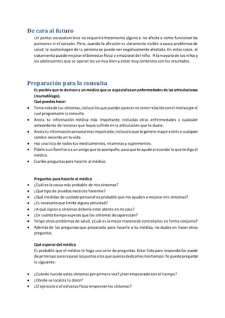 De cara al futuro
Un pectus excavatum leve no requerirá tratamiento alguno si no afecta a cómo funcionan los
pulmones ni el corazón. Pero, cuando la afección es claramente visible o causa problemas de
salud, la auotoimagen de la persona se puede ver negativamente afectada. En estos casos, el
tratamiento puede mejorar el bienestar físico y emocional del niño. A la mayoría de los niños y
los adolescentes que se operan les va muy bien y están muy contentos con los resultados.
Preparación para la consulta
Es posible que te derivena un médicoque se especializaenenfermedadesde lasarticulaciones
(reumatólogo).
Qué puedes hacer
 Toma notade tus síntomas,inclusolosque puedanparecernotenerrelaciónconel motivoporel
cual programaste la consulta.
 Anota tu información médica más importante, incluidas otras enfermedades y cualquier
antecedente de lesiones que hayas sufrido en la articulación que te duele.
 Anotatu informaciónpersonal másimportante,inclusoloque te genere mayorestrésocualquier
cambio reciente en tu vida.
 Haz una lista de todos tus medicamentos, vitaminas y suplementos.
 Pídele aun familiaroa unamigoque te acompañe,para que te ayude a recordarlo que te digael
médico.
 Escribe preguntas para hacerle al médico.
Preguntas para hacerle al médico
 ¿Cuál es la causa más probable de mis síntomas?
 ¿Qué tipo de pruebas necesito hacerme?
 ¿Qué medidas de cuidado personal es probable que me ayuden a mejorar mis síntomas?
 ¿Es necesario que limite alguna actividad?
 ¿A qué signos y síntomas debería estar atento en mi casa?
 ¿En cuánto tiempo esperas que los síntomas desaparezcan?
 Tengo otros problemas de salud. ¿Cuál es la mejor manera de controlarlos en forma conjunta?
 Además de las preguntas que preparaste para hacerle a tu médico, no dudes en hacer otras
preguntas.
Qué esperar del médico
Es probable que el médico te haga una serie de preguntas. Estar listo para responderlas puede
dejartiempopararepasarlospuntosalosque quierasdedicarlesmástiempo.Te puedepreguntar
lo siguiente:
 ¿Cuándo tuviste estos síntomas por primera vez? ¿Han empeorado con el tiempo?
 ¿Dónde se localiza tu dolor?
 ¿El ejercicio o el esfuerzo físico empeoran los síntomas?
 