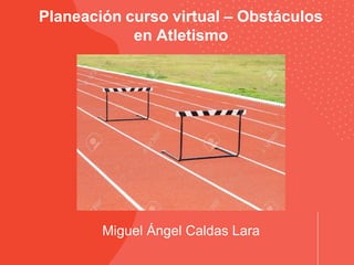 Miguel Ángel Caldas Lara
Planeación curso virtual – Obstáculos
en Atletismo
 