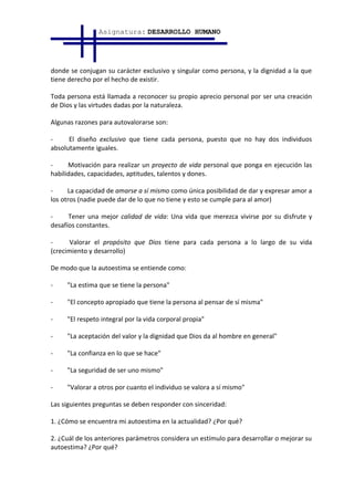 Asignatura: DESARROLLO HUMANO




donde se conjugan su carácter exclusivo y singular como persona, y la dignidad a la que
tiene derecho por el hecho de existir.

Toda persona está llamada a reconocer su propio aprecio personal por ser una creación
de Dios y las virtudes dadas por la naturaleza.

Algunas razones para autovalorarse son:

-     El diseño exclusivo que tiene cada persona, puesto que no hay dos individuos
absolutamente iguales.

-     Motivación para realizar un proyecto de vida personal que ponga en ejecución las
habilidades, capacidades, aptitudes, talentos y dones.

-     La capacidad de amarse a sí mismo como única posibilidad de dar y expresar amor a
los otros (nadie puede dar de lo que no tiene y esto se cumple para al amor)

-     Tener una mejor calidad de vida: Una vida que merezca vivirse por su disfrute y
desafíos constantes.

-     Valorar el propósito que Dios tiene para cada persona a lo largo de su vida
(crecimiento y desarrollo)

De modo que la autoestima se entiende como:

-    "La estima que se tiene la persona"

-    "El concepto apropiado que tiene la persona al pensar de sí misma"

-    "El respeto integral por la vida corporal propia"

-    "La aceptación del valor y la dignidad que Dios da al hombre en general"

-    "La confianza en lo que se hace"

-    "La seguridad de ser uno mismo"

-    "Valorar a otros por cuanto el individuo se valora a sí mismo"

Las siguientes preguntas se deben responder con sinceridad:

1. ¿Cómo se encuentra mi autoestima en la actualidad? ¿Por qué?

2. ¿Cuál de los anteriores parámetros considera un estímulo para desarrollar o mejorar su
autoestima? ¿Por qué?
 