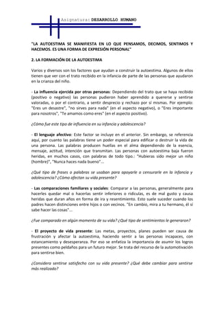 Asignatura: DESARROLLO HUMANO




"LA AUTOESTIMA SE MANIFIESTA EN LO QUE PENSAMOS, DECIMOS, SENTIMOS Y
HACEMOS. ES UNA FORMA DE EXPRESIÓN PERSONAL"

2. LA FORMACIÓN DE LA AUTOESTIMA

Varios y diversos son los factores que ayudan a construir la autoestima. Algunos de ellos
tienen que ver con el trato recibido en la infancia de parte de las personas que ayudaron
en la crianza del niño.

- La influencia ejercida por otras personas: Dependiendo del trato que se haya recibido
(positivo o negativo) las personas pudieron haber aprendido a quererse y sentirse
valoradas, o por el contrario, a sentir desprecio y rechazo por sí mismas. Por ejemplo:
"Eres un desastre", "no sirves para nada" (en el aspecto negativo), o "Eres importante
para nosotros", "Te amamos como eres" (en el aspecto positivo).

¿Cómo fue este tipo de influencia en su infancia y adolescencia?

- El lenguaje afectivo: Este factor se incluye en el anterior. Sin embargo, se referencia
aquí, por cuanto las palabras tiene un poder especial para edificar o destruir la vida de
una persona. Las palabras producen huellas en el alma dependiendo de la esencia,
mensaje, actitud, intención que transmitan. Las personas con autoestima baja fueron
heridas, en muchos casos, con palabras de todo tipo.: "Hubieras sido mejor un niño
(hombre)", "Nunca haces nada bueno"...

¿Qué tipo de frases o palabras se usaban para apoyarle o censurarle en la infancia y
adolescencia? ¿Cómo afectan su vida presente?

- Las comparaciones familiares y sociales: Comparar a las personas, generalmente para
hacerles quedar mal o hacerlas sentir inferiores o ridículas, es de mal gusto y causa
heridas que duran años en forma de ira y resentimiento. Esto suele suceder cuando los
padres hacen distinciones entre hijos o con vecinos. "En cambio, mira a tu hermano, él sí
sabe hacer las cosas"...

¿Fue comparado en algún momento de su vida? ¿Qué tipo de sentimientos le generaron?

- El proyecto de vida presente: Las metas, proyectos, planes pueden ser causa de
frustración y afectar la autoestima, haciendo sentir a las personas incapaces, con
estancamiento y desesperanza. Por eso se enfatiza la importancia de asumir los logros
presentes como peldaños para un futuro mejor. Se trata del recurso de la automotivación
para sentirse bien.

¿Considera sentirse satisfecho con su vida presente? ¿Qué debe cambiar para sentirse
más realizado?
 