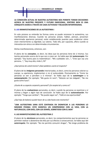Asignatura: DESARROLLO HUMANO




LA CONDICIÓN ACTUAL DE NUESTRA AUTOESTIMA NOS PERMITE TOMAR DECISIONES
ACERCA DE NUESTRO PRESENTE Y FUTURO EMOCIONAL. SENTIRSE BIEN ES UNA
CONQUISTA DIARIA A TRAVÉS DE CADA ACTIVIDAD Y RELACIÓN INTERPERSONAL

3. LAS MANIFESTACIONES DE LA AUTOESTIMA I

En este proceso se entiende las formas como se puede reconocer la autoestima, sus
manifestaciones diversas. Cuando las personas actúan, hablan, piensan, presentan
determinada apariencia personal, están estableciendo puentes para evidenciar cómo
viven interiormente su dignidad, sus valores. Todo ello, por supuesto, aflora cuando se
interactúa con otros o en determinadas circunstancias.

Dichas manifestaciones, entonces, son:

El plano de los conceptos, es decir, las ideas que las personas tiene de sí mismas. Sus
teorías personales acerca de lo que son o creen ser. Se habla aquí del autoconcepto. Por
ejemplo: "Soy bueno para la matemáticas", "Mis cualidades son...", "Creo que soy una
persona...", "Soy muy alto, mido 1, 93"

¿Qué piensa de usted mismo? ¿Qué palabras usaría al respecto?

El plano de las imágenes personales interiorizadas, es decir, como las personas valoran su
cuerpo, su apariencia, implementan o no el autocuidado. Precisamente es "Como las
personas se ven o perciben a sí mismas". Se habla aquí de la autoimagen o la
autoaceptación. Por ejemplo: "Me gusta mi nariz", "Detesto ser tan delgada", "No me
gusta como luzco".

¿Gusta de su aspecto corporal y personal? ¿Se acepta tal y como es?

El plano de las evaluaciones personales, es decir, cuando las personas se examinan a sí
mismas y llegan a algún tipo de conclusión. Se habla aquí de la autoevaluación. Por
ejemplo: "Tengo que cambiar", "No puedo seguir así", "Fallé en esa oportunidad".

¿Qué tipo de balance puede hacer de su vida hasta este momento?

"UNA AUTOESTIMA SANA ESTÁ CENTRADA EN DIGNIFICAR A LAS PERSONAS LO
MÁXIMO POSIBLE. ESTO SIGNIFICA UN COMPROMISO CON LA VIDA, CON LA
NATURALEZA, CON DIOS, CON LOS DEMÁS, SOBRETODO CON EL BIEN"

4. LAS MANIFESTACIONES DEL AUTOESTIMA 2
El plano de las decisiones personales, es decir, los comportamientos que las personas se
permiten realizar o abstenerse de ellos por sus efectos o consecuencias. Se habla aquí del
autorrespeto. Por ejemplo: "No me permito consumir drogas", "No tengo problema de
 