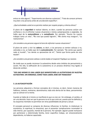 Asignatura: DESARROLLO HUMANO




entrar en sitio alguno", "Experimento con diversas sustancias", "Trato de conocer primero
muy bien a las personas antes de una decisión específica".

¿Qué actividades usted no se permite realizar por respeto propio y criterios éticos?

El plano de la seguridad al realizar labores, es decir, cuando las personas actúan con
confianza o no al enfrentar nuevas situaciones o tareas autopropuestas o asignadas. Se
habla aquí de la autoconfianza y la autoeficacia. Por ejemplo: "Asumo los nuevos
trabajos como un reto", "No creo que pueda lograrlo", "Me siento muy inseguro", "Lo
realizaremos".

¿Se considera una persona segura la hora de enfrentar nuevas situaciones?

El plano de sentir y vivir los valores, es decir, si las personas se sienten valiosas o no,
valoradas o no, se habla aquí de la autovaloración. Por ejemplo: "No siento que aporte
nada al mundo", "Los demás se aprovechan de mí", "Siento que formo parte de este
equipo".

¿Se considera una persona valiosa o siente dudas al respecto? Explique sus razones

De modo que se puede reconocer la autoestima desde estos ámbitos de pensamiento y
acción. Por ello, la edificación de la autoestima es un proceso dinámico muy ligado al
deseo de cambiar.

"SER UNO MISMO ES UNA LABOR QUE MANIFESTARÍA LA AUTENTICIDAD DE NUESTRA
AUTOESTIMA. SIN EMBARGO, COMO TODA LABOR, DEBE SER TRABAJADA"



5. LA AUTOACEPTACIÓN

Las personas adquieren y forman conceptos de sí mismas, es decir, tienen maneras de
hablarse, tratarse, motivarse, desmotivarse; todo esto deriva de las ideas, pensamientos
que se cultivan en la mente.

Cuando se habla de sí mismo se manifiesta lo que se cree ser. Sin embargo, el cambio, al
ser una decisión, hace ver que la persona no es lo que creía ser, puesto que los defectos y
los esquemas mentales no permitían ver otras posibilidades de pensar y actuar.

El concepto personal se compone de diversas influencias: lo familiar, lo intelectual, lo
económico, lo espiritual, lo emocional, que al presentar complicaciones incomodan la
vida interior, por supuesto, mental de la persona. Por ejemplo: alguien puede rechazarse
por pertenecer a determinada familia, tener específico trabajo, ser emocionalmente
dependiente, no haberse capacitado.
 