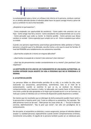 Asignatura: DESARROLLO HUMANO




La autoaceptación pese a tener un enfoque más interno en la persona, conduce a pensar
en un ámbito delicado donde el individuo debe hacer las paces consigo mismo a pesar de
que su condición no sea la más favorable.

¿Aceptarse en qué aspectos? :

- Como empleado con oportunidad de excelencia - Como padre más amoroso con sus
hijos - Como amigo más fiel y sincero - Como estudiante más comprometido con su curso
- Como pensador que cuida su mente lo máximo posible - Como persona que desea
cambiar en verdad - Como esposo(a) que cumple con su rol - Como ciudadano que valora
su ciudad.

Cuando una persona experimenta autorrechazo generalmente debe perdonar el factor,
persona o situación que le ha afectado, sea ella misma u otro que le causó las heridas. El
nivel del PERDÓN sana notablemente una autoestima resentida.

- ¿Qué hechos acepta de sí mismo sin ninguna dificultad?

- ¿Qué hechos no acepta de sí mismo? ¿Son externos? ¿Son internos?

- ¿Qué tipo de pensamientos rondan constantemente en su mente? ¿Son positivos? ¿Son
negativos?

LA ACEPTACIÓN DE SÍ ES UNO DE LOS FUNDAMENTOS DE UNA BUENA AUTOESTIMA. LA
GUERRA INTERIOR CAUSA MUERTE EN VIDA A PERSONAS QUE NO SE PERDONAN A SÍ
MISMAS

6. LA AUTOEVALUACIÓN

Las personas deben en determinados periodos de su vida, si no todos los días, estar
evaluando sus actuaciones, pensamientos, sentimientos. Este es el nivel de la
autoevaluación, cuando se examina lo que se es, se analizan los diversos
comportamientos, sean buenos o malos. Lo adecuado, por cuanto hacer el bien o tener
una visión y estilo de vida apropiado es lo mejor que le puede ocurrir a un ser humano. Lo
malo por cuanto el individuo con un mínimo de disposición puede disponerse a cambiar.

De manera que los resultados que se obtengan de dicha evaluación pueden hacer sentir a
la persona bien o hacerla sentir mal. Y esto se refleja en su autoestima. Por ejemplo: "No
debí portarme nunca así de mal", "Debí pensar las cosas antes de...", "Esa fue la decisión
correcta, definitivamente", "Soy lo peor que existe", tan sólo son paradigmas de la
autoevaluación.

De otra parte, el autoanálisis es doloroso, a veces vergonzoso, porque el individuo deberá
aceptar su realidad personal, especialmente cuando existen comportamientos erróneos,
moralmente censurables. El orgullo de la persona también puede ser un obstáculo para
 