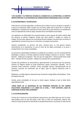 Asignatura: DESARROLLO HUMANO




"LOS VALORES Y SU PRÁCTICA AYUDAN AL CUIDADO DE LA AUTOESTIMA. EL RESPETO
PROPIO PROTEGE A LAS PERSONAS DE CONSECUENCIAS PERDURABLES EN EL FUTURO"

8. AUTOCONFIANZA Y AUTOEFICACIA

Toda persona necesita seguridad y confianza para realizar lo que se propone o aquello a
lo que se ve expuesta. Poder cumplir con una tarea, poder dar lo mejor de sí a través de
habilidades y competencias específicas forman parte de la autoconfianza y la autoeficacia
como la capacidad de sentirse capaz, hacedor de las actividades presentadas.

Los individuos con dificultades de autoestima no se creen capaces de poder realizar algo
con eficacia; se sienten inseguros, dudan que otros valoren o tengan en cuenta su
trabajo. De otro lado, algunos son conscientes de que trabajan muy bien pero no tienen la
capacidad de reconocer que así es y minimizan sus propias actuaciones.

Sentirse competente, es sentirse útil para, servicial para, lo cual genera buenos
sentimientos en la autoestima, la cual se nutre de los logros alcanzados o se pone a
prueba frente a las nuevas actividades.

Las personas autoconfiadas fortalecen la calidad de sus labores y se ven constantemente
desafiadas a mejorar, a brindar excelencia donde trabajan o prestan un servicio. "Puedo
hacerlo", "Sabía que lo lograría", "No creo que me salga bien", "Nunca puedo hacer nada
bien", "Siempre la echo a perder", reflejan las avenidas de la autoconfianza.

Cuando hay problemas de autoconfianza, generalmente se encuentra que las personas
vivieron en hogares donde no hubo protección, apoyo, orientación, ejemplo... Por el
contrario hubo confusión, conflicto, crítica, ansiedad, mentira, desvalorización de las
acciones, ausencia de motivación por el logro, baja (Si alguna) tolerancia ante la
frustración.

Reflexione y escriba algunas situaciones que le generan inseguridad y desconfianza. Trate
de explicar por qué:

Escriba varias actividades en las que se siente seguro. Explique a qué se debe dicha
seguridad personal:

"GRAN PARTE DE LA SEGURIDAD DE LAS PERSONAS PROVIENE DE LOS LOGROS
PAULATINOS ADQUIRIDOS A LO LARGO DE LA VIDA... Y POR SUPUESTO, ALGO DE
CONFIANZA EN DIOS PARA LOGRARLO"

9. LA AUTOVALORACIÓN

El valor de sí mismo es la exclusividad de cada persona, que debe optar por vivir la mejor
vida posible, pues no hay otra igual a ella. Dios, la vida, los semejantes, esperan que
realice el mejor proyecto de vida donde se pueda dimensionar y reconocer el valor de esa
 