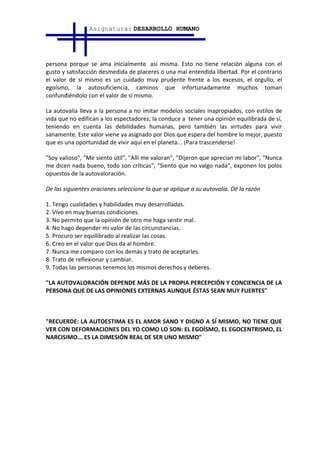 Asignatura: DESARROLLO HUMANO




persona porque se ama inicialmente así misma. Esto no tiene relación alguna con el
gusto y satisfacción desmedida de placeres o una mal entendida libertad. Por el contrario
el valor de sí mismo es un cuidado muy prudente frente a los excesos, el orgullo, el
egoísmo, la autosuficiencia, caminos que infortunadamente muchos toman
confundiéndolo con el valor de sí mismo.

La autovalía lleva a la persona a no imitar modelos sociales inapropiados, con estilos de
vida que no edifican a los espectadores; la conduce a tener una opinión equilibrada de sí,
teniendo en cuenta las debilidades humanas, pero también las virtudes para vivir
sanamente. Este valor viene ya asignado por Dios que espera del hombre lo mejor, puesto
que es una oportunidad de vivir aquí en el planeta... ¡Para trascenderse!

"Soy valioso", "Me siento útil", "Allí me valoran", "Dijeron que aprecian mi labor", "Nunca
me dicen nada bueno, todo son críticas", "Siento que no valgo nada", exponen los polos
opuestos de la autovaloración.

De las siguientes oraciones seleccione la que se aplique a su autovalía. Dé la razón

1. Tengo cualidades y habilidades muy desarrolladas.
2. Vivo en muy buenas condiciones.
3. No permito que la opinión de otro me haga sentir mal.
4. No hago depender mi valor de las circunstancias.
5. Procuro ser equilibrado al realizar las cosas.
6. Creo en el valor que Dios da al hombre.
7. Nunca me comparo con los demás y trato de aceptarles.
8. Trato de reflexionar y cambiar.
9. Todas las personas tenemos los mismos derechos y deberes.

"LA AUTOVALORACIÓN DEPENDE MÁS DE LA PROPIA PERCEPCIÓN Y CONCIENCIA DE LA
PERSONA QUE DE LAS OPINIONES EXTERNAS AUNQUE ÉSTAS SEAN MUY FUERTES"



"RECUERDE: LA AUTOESTIMA ES EL AMOR SANO Y DIGNO A SÍ MISMO, NO TIENE QUE
VER CON DEFORMACIONES DEL YO COMO LO SON: EL EGOÍSMO, EL EGOCENTRISMO, EL
NARCISIMO... ES LA DIMESIÓN REAL DE SER UNO MISMO"
 