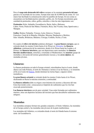 Pero el rasgo más destacado del relieve europeo es la constante presencia del mar, 
gracias a lo recortado de sus costas. Europa tiene más de 43.000 km de costas. El Los 
mares han facilitado la comunicación entre los pueblos de Europa. En sus costas se 
encuentran con facilidad puertos naturales, golfos, etc. En Europa encontramos gran 
cantidad de penínsulas, cabos, golfos, estrechos e islas las más importantes son: 
Penínsulas: Kola, Jutlandia, Escandinavia, Iberia, Italia y Balcanes. 
Cabos: Norte, Punta de San Mateo, Finisterre, Roca, San Vicente, Gata, Spartivento y 
Matapan. 
Golfos: Botnia, Finlandia, Vizcaya, León, Génova y Venecia. 
Estrechos: Canal de la Mancha, Gibraltar, Messina, Dardanelos y Bósforo. 
Islas: Islandia, Británicas, Baleares, Córcega, Cerdeña, Sicilia y Creta. 
En cuanto al relieve de interior podemos distinguir : la gran llanura europea, que es 
extiende desde los montes Urales hasta el río Weser en Alemania; las llanuras 
atlánticas, continuación de las anteriores, desde el río Weser hasta las Landas y el 
Pirineo; las llanuras interiores, que son depresiones entre montañas; las llanuras 
litorales mediterráneas, estrechas y orientadas al Mediterráneo; los macizos (grupo de 
montañas o elevación del terreno generalmente rocosa); y los arcos alpinos, las 
montañas jóvenes. 
Llanuras: 
La llanura predomina en toda la Europa oriental, estrechándose hacia el oeste, donde 
abarca casi toda Polonia, el norte de Alemania e incluso el sur de Suecia, y se ensancha 
al fin en el oeste de Francia, donde dominan las tierras bajas y algunos islotes 
montañosos. 
La gran llanura oriental se extiende desde los montes Urales hasta el rio Weser, 
alcanzando en Rusia la máxima extensión y continuidad. 
La llanura atlántica debe su origen a movimientos de ascenso y descenso del mar. 
Estos han tenido como consecuencia el depósito de sedimentos que los ríos han 
excavado posteriormente. 
Las llanuras interiores son de gran variedad. Unas están formadas por sedimentos 
marinos, otras son depósitos lacustres del terciario que han descubierto sedimentos más 
antiguos. 
Montañas 
Las montañas europeas forman tres grandes conjuntos: el frente Atlántico, las montañas 
de la Europa central y las montañas más jóvenes de la parte mediterránea. 
Las montañas del Atlántico, se extienden desde el norte de Irlanda hasta el extremo 
norte de Escandinavia. 
10 
 