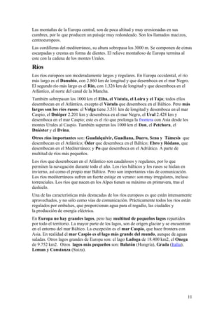 Las montañas de la Europa central, son de poca altitud y muy erosionadas en sus 
cumbres, por lo que producen un paisaje muy redondeado. Son los llamados macizos, 
centroeuropeos. 
Las cordilleras del mediterráneo, su altura sobrepasa los 3000 m. Se componen de cimas 
escarpadas y crestas en forma de dientes. El relieve montañoso de Europa termina al 
este con la cadena de los montes Urales. 
Ríos 
Los ríos europeos son moderadamente largos y regulares. En Europa occidental, el río 
más largo es el Danubio, con 2.860 km de longitud y que desemboca en el mar Negro. 
El segundo río más largo es el Rin, con 1.326 km de longitud y que desemboca en el 
Atlántico, al norte del canal de la Mancha. 
También sobrepasan los 1000 km el Elba, el Vístula, el Loira y el Tajo; todos ellos 
desembocan en el Atlántico, excepto el Vístula que desemboca en el Báltico. Pero más 
largos son los ríos rusos: el Volga tiene 3.531 km de longitud y desemboca en el mar 
Caspio, el Dniéper 2.201 km y desemboca en el mar Negro, el Ural 2.428 km y 
desemboca en el mar Caspio; este es el río que prolonga la frontera con Asia desde los 
montes Urales al Caspio. También superan los 1000 km el Don, el Petchora, el 
Dniéster y el Dvina. 
Otros ríos importantes son: Guadalquivir, Guadiana, Duero, Sena y Támesis que 
desembocan en el Atlántico; Óder que desemboca en el Báltico; Ebro y Ródano, que 
desembocan en el Mediterráneo; y Po que desemboca en el Adriático. A parte de 
multitud de ríos más pequeños. 
Los ríos que desembocan en el Atlántico son caudalosos y regulares, por lo que 
permiten la navegación durante todo el año. Los ríos bálticos y los rusos se hielan en 
invierno, así como el propio mar Báltico. Pero son importantes vías de comunicación. 
Los ríos mediterráneos sufren un fuerte estiaje en verano: son muy irregulares, incluso 
torrenciales. Los ríos que nacen en los Alpes tienen su máximo en primavera, tras el 
deshielo. 
Una de las características más destacadas de los ríos europeos es que están intensamente 
aprovechados, y no sólo como vías de comunicación. Prácticamente todos los ríos están 
regulados por embalses, que proporcionan agua para el regadío, las ciudades y 
la producción de energía eléctrica. 
En Europa no hay grandes lagos, pero hay multitud de pequeños lagos repartidos 
por todo el territorio. La mayor parte de los lagos, son de origen glaciar y se encuentran 
en el entorno del mar Báltico. La excepción es el mar Caspio, que hace frontera con 
Asia. En realidad el mar Caspio es el lago más grande del mundo, aunque de aguas 
saladas. Otros lagos grandes de Europa son: el lago Ladoga de 18.400 km2, el Onega 
de 9.752 km2. Otros lagos más pequeños son: Balatón (Hungría), Grada (Italia), 
Leman y Constanza (Suiza). 
11 
 