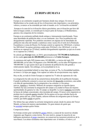 EUROPA HUMANA 
Población 
Europa es un continente ocupado por humanos desde muy antiguo. En torno al 
Mediterráneo se ha creado una de las civilizaciones más importantes y sus principios, 
valores y avances se ha extendido por todo el mundo, es la “civilización occidental”. 
Europa es la cuna de la civilización clásica grecolatina, una civilización que hizo del 
latín la lengua común, se extendía por la mayor parte de Europa y el Mediterráneo, 
gracias a las conquistas de los romanos. 
Europa es un continente poblado desde antiguo e intensamente transformado. Tiene 
unas densidades de población altas y es un continente rico. Pero la población está 
desigualmente repartida. Nos podemos encontrar con algunas de las densidades de 
población más altas del mundo y auténticas zonas vacías (En el norte de la Península 
Escandinava o zonas de Rusia). En Europa central se superan los 100 h/km2, e incluso 
los 300 h/km2; los países próximos están entre 50 h/km2 y los 100 h/km2; y en los 
nórdicos no superan los 25 h/km2, también desigualmente repartidos ya que en el norte 
no se superan los 2 h/km2. 
Se calcula que Europa tiene, en 2010, aproximadamente 737.791.800 de habitantes, 
de los cuales poco más de 400.000.000 pertenecen a la Unión Europea. 
A comienzos del siglo XIX éramos unos 183.000.000, y a inicios del siglo XX 
400.000.000, en los años 30 llegamos a los 500.000.000, y en los años 80 llegamos a ser 
700.000.000. Lo que quiere decir que el aumento de población ha sido grande y 
relativamente rápido. Sin embargo, en la actualidad no lo es. 
En Europa la mortalidad infantil es muy baja, en torno al 7‰. La fecundidad también, 
en torno a 1,6 hijos por mujer. Esto supone un índice de envejecimiento muy rápido. 
Hoy en día, en toda la Unión Europea se superan los 73 años de esperanza de vida. 
La emigración ha sido una de las características destacables de la población Europea. 
Cuando la población comenzó a crecer por encima del desarrollo económico, una salida 
a la falta de oportunidades fue la emigración a las colonias y a los países 
nuevos, América y Australia. Millones de europeos emigraron en aquella época. 
También fue una constante la emigración del campo a la ciudad en busca de mejores 
oportunidades de ganarse la vida. El campo se despobló. La nueva industria necesitaba 
la fuerza de trabajo concentrada y desvinculada del campo. El tercer ciclo migratorio se 
produjo tras la segunda guerra mundial. De los países en los que sobraba fuerza de 
trabajo, países del sur, como España, salieron millones de emigrantes para la Europa 
central, que había estado en guerra. 
Por último hay que señalar la corriente inmigratoria actual, desde los países del Tercer 
Mundo, en busca de mejores oportunidades. Un gran número de gente que 
la sociedad europea quiere frenar. 
Composición étnica 
En Europa existen gran variedad de grupos étnicos, a causa de las sucesivas oleadas 
migrantes que llegaron a estas tierras. Por este motivo, aunque la mayoría de sus 
habitantes pertenecen al grupo caucásico, no conservan los caracteres primitivos de la 
raza blanca. Las etnias resultantes más importantes son: el nórdico, el eslavo y el 
15 
 
