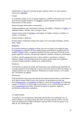 mediterráneo; le siguen las minorías de ugros, lapones, tosks y los vascos quienes 
conservan su identidad. 
Lengua 
El continente europeo es rico en grupos lingüísticos, también consecuencia de la mezcla 
de los diversos grupos humanos. Las lenguas se pueden agrupar en troncos así: 
indoeuropeos y Uralo-altaica. 
Dentro del grupo indoeuropeo se encuentran: 
Lenguas germánicas que comprenden el alemán, el holandés, el flamenco, el inglés, y el 
subgrupo nórdico: islandés, sueco, noruego y danés. 
Lenguas latinas como el castellano, el portugués, el catalán, el francés, el italiano, el 
rumano y el moldavo. 
Lenguas griegas y albanesas. 
El áralo-altaica comprende la lengua fino-ugrio, de la cual surgió el húngaro, estonio, 
finés y lapón. 
Religiones: 
Los europeos profesan la religión cristiana, que tuvo su origen en la ciudad de roma. 
El cristianismo se difundió con gran rapidez porque proclamaba la igualdad entre los 
hombres, el amor a Dios y en general significó una nueva esperanza. Se divide en tres 
grupos según las creencias y las prácticas religiosas: católicos, ortodoxos y protestantes. 
Católicos: significa iglesia universal, se dicen católicos, apostólicos y romanos; 
obedecen al papa como principal jerarca de la iglesia, quien reside en la ciudad del 
vaticano o Estado pontificio, situado en la ciudad de Roma. 
Ortodoxos: 
Corresponde a la iglesia de oriente, que buscó hacer unas modificaciones profundas en 
el cuerpo jerárquico de la institución y causó el cisma de oriente en 1054; dio origen a la 
religión ortodoxa con sede en Bizancio. Predomina en Europa oriental y en el mundo 
hay 130 millones de adeptos. 
Protestantes: 
El protestantismo nació como una reacción de al-gunos sectores frente a la decadencia 
de la iglesia romana, Martín Lutero fue el primero en preocuparse por dar una 
nueva interpretación a los problemas teológicos, a partir del movimiento de la Reforma, 
surgido en Alemania. En Suiza surge el calvinismo y así se va diversificando cada vez 
mas el pensamiento protestante, formando las iglesias evangelista, anglicana, 
presbiteriana, pentecostal, anabaptista. 
La ciudad europea 
La europea es una sociedad muy urbanizada, más del 80% de la población vive en 
núcleos urbanos, y en algunos países del centro de Europa superan el 90%. Este alto 
índice de urbanización se debe al abandono rural que hubo en todos los países en los 
años 30, 50 o 60 del siglo XX. 
16 
 