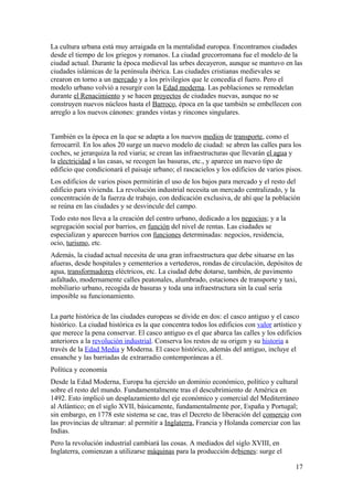 La cultura urbana está muy arraigada en la mentalidad europea. Encontramos ciudades 
desde el tiempo de los griegos y romanos. La ciudad grecorromana fue el modelo de la 
ciudad actual. Durante la época medieval las urbes decayeron, aunque se mantuvo en las 
ciudades islámicas de la península ibérica. Las ciudades cristianas medievales se 
crearon en torno a un mercado y a los privilegios que le concedía el fuero. Pero el 
modelo urbano volvió a resurgir con la Edad moderna. Las poblaciones se remodelan 
durante el Renacimiento y se hacen proyectos de ciudades nuevas, aunque no se 
construyen nuevos núcleos hasta el Barroco, época en la que también se embellecen con 
arreglo a los nuevos cánones: grandes vistas y rincones singulares. 
También es la época en la que se adapta a los nuevos medios de transporte, como el 
ferrocarril. En los años 20 surge un nuevo modelo de ciudad: se abren las calles para los 
coches, se jerarquiza la red viaria; se crean las infraestructuras que llevarán el agua y 
la electricidad a las casas, se recogen las basuras, etc., y aparece un nuevo tipo de 
edificio que condicionará el paisaje urbano; el rascacielos y los edificios de varios pisos. 
Los edificios de varios pisos permitirán el uso de los bajos para mercado y el resto del 
edificio para vivienda. La revolución industrial necesita un mercado centralizado, y la 
concentración de la fuerza de trabajo, con dedicación exclusiva, de ahí que la población 
se reúna en las ciudades y se desvincule del campo. 
Todo esto nos lleva a la creación del centro urbano, dedicado a los negocios; y a la 
segregación social por barrios, en función del nivel de rentas. Las ciudades se 
especializan y aparecen barrios con funciones determinadas: negocios, residencia, 
ocio, turismo, etc. 
Además, la ciudad actual necesita de una gran infraestructura que debe situarse en las 
afueras, desde hospitales y cementerios a vertederos, rondas de circulación, depósitos de 
agua, transformadores eléctricos, etc. La ciudad debe dotarse, también, de pavimento 
asfaltado, modernamente calles peatonales, alumbrado, estaciones de transporte y taxi, 
mobiliario urbano, recogida de basuras y toda una infraestructura sin la cual sería 
imposible su funcionamiento. 
La parte histórica de las ciudades europeas se divide en dos: el casco antiguo y el casco 
histórico. La ciudad histórica es la que concentra todos los edificios con valor artístico y 
que merece la pena conservar. El casco antiguo es el que abarca las calles y los edificios 
anteriores a la revolución industrial. Conserva los restos de su origen y su historia a 
través de la Edad Media y Moderna. El casco histórico, además del antiguo, incluye el 
ensanche y las barriadas de extrarradio contemporáneas a él. 
Política y economía 
Desde la Edad Moderna, Europa ha ejercido un dominio económico, político y cultural 
sobre el resto del mundo. Fundamentalmente tras el descubrimiento de América en 
1492. Esto implicó un desplazamiento del eje económico y comercial del Mediterráneo 
al Atlántico; en el siglo XVII, básicamente, fundamentalmente por, España y Portugal; 
sin embargo, en 1778 este sistema se cae, tras el Decreto de liberación del comercio con 
las provincias de ultramar: al permitir a Inglaterra, Francia y Holanda comerciar con las 
Indias. 
Pero la revolución industrial cambiará las cosas. A mediados del siglo XVIII, en 
Inglaterra, comienzan a utilizarse máquinas para la producción debienes: surge el 
17 
 