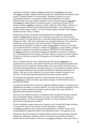 capitalismo industrial, y bajan los precios unitarios de los productos, que tienen 
una calidad asimilable. Inglaterra será el principal foco de producción del mundo; al que 
pronto le seguirán Flandes y los Países Bajos, Alemania y Francia. Se crea el 
proletariado industrial y se comienza la transición demográfica en los países 
industrializados. Pero este modelo económico cada vez necesita mayores mercados y 
más fuentes de abastecimiento de materias primas. A comienzos del siglo XIX se 
alcanza el primer equilibrio económico europeo: Inglaterra, Países Bajos y Francia, en 
la región noroeste, proporcionan productos manufacturados; el este de Europa y la 
llanura central europea cereales; y el sur de Europa, España, Portugal, Italia y Grecia, 
productos de lujo, frutas y verduras. 
Durante este período se desarrolla extraordinariamente la burguesía, que intenta 
alcanzar el poder político, porque que el económico ya lo tiene. Con la Revolución 
francesa aparece el Estado liberal que se consolida definitivamente tras las revoluciones 
liberales de 1848 y 1868. Este Estado tiene una concepción diferente de las relaciones 
económicas, tanto nacionales como internacionales. Pretende terminar con el 
proteccionismo, liberalizar el comercio, poner la propiedad de la tierra en el mercado 
(con la desamortización), disminuir y ordenar los impuestos y el gasto público, proteger 
la industria y abastecerse de todos los productos necesarios. Para ello suprimirán 
las aduanas interiores y creará diversas leyes que regularán el comercio, la industria, 
etc.; y promulgarán diversos códigos, que tienen vigencia en todo el territorio nacional. 
Se trata de la creación, por parte de la burguesía, de un Estado liberal y si es posible 
republicano. 
Pero la economía entra en crisis a finales del siglo XIX (la gran depresión). La 
expansión de la economía y del modelo industrial por toda Europa deja pequeños tanto 
el mercado como las fuentes de materias primas, por lo que se hace necesario buscar 
otros países de abastecimiento y mercado; aparece, así, el colonialismo europeo, gracias 
al cual Europa difunde por todo el mundo su modelo de capitalismo industrial y su 
cultura. Claro que, en esta expansión, los mismos países europeos chocarán en sus 
intereses. Las tensiones irán aumentando hasta la primera guerra mundial. 
El desarrollo del capitalismo industrial y del proletariado favorece el surgimiento 
del socialismo y la lucha de clases, que tendrá su apogeo en la Revolución rusa y la 
creación de la URSS. 
A comienzos del siglo XX se alcanza un segundo equilibrio europeo. La industria se ha 
difundido por Alemania y los países nórdicos, en el resto de Europa es marginal. El este 
deja de ser el gran productor de cereales y pasa este papel al sur, que mantiene la 
hegemonía de los productos hortícolas. 
Pero este es un equilibrio precario. La burguesía tiene una época de bonanza, mientras 
que el proletariado padece condiciones muy duras. En muchos países europeos se 
instalan dictaduras. Al final, las tensiones sociales y la crisis económica de 1929 
provocarán la segunda guerra mundial. 
El tercer equilibrio europeo aparece tras la guerra, con la creación del bloque socialista 
y la guerra fría. Hay un corte total de vínculos económicos y aparecen 
dos modelos antagónicos que evolucionan paralelamente y a distintos ritmos. En la 
Europa capitalista surgen dos ámbitos: uno industrial al norte, y otro agrícola al sur. 
Durante los años 60 la industria se difunde definitivamente por toda Europa, haciendo 
disminuir las diferencias. Desde los años 50 se intenta crear un ámbito económico 
común, libre de trabas políticas. Pero este es un proceso complejo y lento, por lo que se 
18 
 