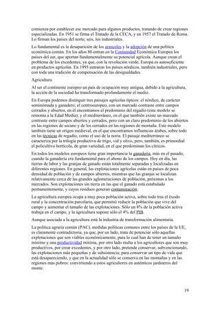 comienza por establecer ese mercado para algunos productos, tratando de crear regiones 
especializadas. En 1951 se firma el Tratado de la CECA, y en 1957 el Tratado de Roma. 
Lo firman los países del norte, seis, los industriales. 
Lo fundamental es la desaparición de los aranceles y la adopción de una política 
económica común. En los años 80 entran en la Comunidad Económica Europea los 
países del sur, que aportan fundamentalmente su potencial agrícola. Aunque crean el 
problema de los excedentes, ya que, con la revolución verde, Europa es autosuficiente 
en productos agrícolas. En 1995 entraron los países nórdicos, también industriales, pero 
con toda una tradición de compensación de las desigualdades. 
Agricultura 
Al ser el continente europeo un país de ocupación muy antigua, debido a la agricultura, 
la acción de la sociedad ha transformado profundamente el medio. 
En Europa podemos distinguir tres paisajes agrícolas típicos: el nórdico, de carácter 
seminómada y ganadero; el centroeuropeo, con un marcado contraste entre campos 
cerrados y abiertos, en él encontramos el predominio del regadío (este modelo se 
remonta a la Edad Media); y el mediterráneo, en el que también existe un marcado 
contraste entre campos abiertos y cerrados, pero con un claro predominio de los abiertos 
en las regiones de secano y de los cerrados en las regiones de montaña. Este modelo 
también tiene un origen medieval, en el que encontramos influencias árabes, sobre todo 
en las técnicas de regadío, como el uso de la noria. El paisaje mediterráneo se 
caracteriza por la trilogía productiva de trigo, vid y olivo, pero, también, es primordial 
el policultivo hortícola, de gran variedad, en el que predominan los cítricos. 
En todos los modelos europeos tiene gran importancia la ganadería, más en el pasado, 
cuando la ganadería era fundamental para el abono de los campos. Hoy en día, las 
tierras de labor y las granjas de ganado están totalmente separadas y localizadas en 
diferentes regiones. En general, las explotaciones agrícolas están en países de poca 
densidad de población y de campos abiertos, mientras que las granjas se localizan 
relativamente cerca de las grandes aglomeraciones de población, próximas a los 
mercados. Son explotaciones sin tierra en las que el ganado está estabulado 
permanentemente, y cuyos residuos generan contaminación. 
La agricultura europea ocupa a muy poca población activa, sobre todo tras el éxodo 
rural y la concentración parcelaria, que permitió reducir la población que vive del 
campo y aumentar el tamaño de las explotaciones. Sólo un 8% de la población activa 
trabaja en el campo, y la agricultura supone sólo el 4% del PIB. 
Aunque asociada a la agricultura está la industria de transformación alimentaria. 
La política agraria común (PAC), medidas políticas comunes entre los países de la UE, 
es claramente contradictoria, ya que, por un lado, trata de potenciar sólo aquellas 
explotaciones que son viables económicamente, para lo cual han de tener un tamaño 
mínimo y una productividad mínima, por otro lado multa a los agricultores que son muy 
productivos, por crear excedentes, y por otro lado, pretende conservar, subvencionando, 
las explotaciones más pequeñas y de subsistencia; para conservar un tipo de vida que 
está desapareciendo, y que en la actualidad sólo se conserva en las montañas y en las 
regiones más pobres: convirtiendo a estos agricultores en auténticos jardineros del 
monte. 
19 
 