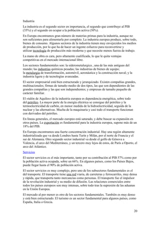 Industria 
La industria es el segundo sector en importancia, el segundo que contribuye al PIB 
(35%) y el segundo en ocupar a la población activa (30%). 
En Europa encontramos gran número de materias primas para la industria, aunque no 
son suficientes para alimentarla por completo. La industria europea produce, sobre todo, 
bienes de consumo. Algunos sectores de la industria tienen muy envejecidos los medios 
de producción, por lo que ha de hacer un ingente esfuerzo para reconvertirse y 
utilizar tecnología de producción más moderna y que necesite menos fuerza de trabajo. 
La mano de obra es cara, pero altamente cualificada, lo que le quita ventajas 
competitivas en el mercado internacional libre. 
Los sectores fundamentales son: la siderometalurgica , una de las más antiguas del 
mundo; las industrias químicas pesadas; las industrias de bienes de equipo; 
la metalurgia de transformación, automóvil, aeronáutica y la construcción naval; y la 
industria ligera y de tecnologías avanzadas. 
El sector empresarial está bien estructurado y jerarquizado. Existen compañías grandes, 
multinacionales; firmas de tamaño medio de dos tipos, las que son dependientes de las 
grandes compañías y las que son independientes; y empresas de tamaño pequeño de 
carácter familiar. 
El «talón de Aquiles» de la industria europea es dependencia energética, sobre todo 
del petróleo. La mayor parte de la energía eléctrica se consigue del petróleo y la 
termoelectricidad de carbón, en menor medida de la hidroelectricidad, seguida de la 
nuclear y las alternativas. Mucha de la maquinaria y casi todo el transporte funcionan 
con derivados del petróleo. 
En líneas generales, el mercado europeo está saturado, y debe buscar su expansión en 
otros países. La exportación es fundamental para la industria europea, supone más de un 
18% del PIB. 
En Europa encontramos una fuerte concentración industrial. Hay una región altamente 
industrializada que va desde Londres hasta Turín y Milán, por el norte de Francia y el 
sur de Alemania. Otro segundo sector industrial va desde el golfo de Génova a 
Valencia, el arco del Mediterráneo, y un tercero muy lejos de estos, de París a Oporto, el 
arco del Atlántico. 
Servicios 
El sector servicios es el más importante, tanto por su contribución al PIB 57% como por 
la población activa ocupada, sobre un 66%. En algunos países, como los Países Bajos, 
puede llegar hasta el 90% de población activa. 
El sector servicios es muy complejo, pero uno de los subsectores fundamentales es el 
del transporte. El transporte tiene una red viaria, de carreteras y ferrocarriles, muy densa 
y rápida, que transporta tanto mercancías como personas. El transporte fue el impulsor 
de la revolución industrial y su medio de difusión. Las relaciones comerciales entre 
todos los países europeos son muy intensas, sobre todo tras la supresión de las aduanas 
en la Unión Europea. 
El mercado al por menor es otro de los sectores fundamentales. También es muy denso 
y está bien estructurado. El turismo es un sector fundamental para algunos países, como 
España, Italia o Grecia. 
20 
 