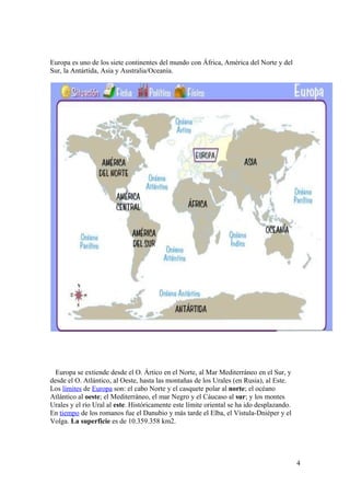 Europa es uno de los siete continentes del mundo con África, América del Norte y del 
Sur, la Antártida, Asia y Australia/Oceanía. 
Europa se extiende desde el O. Ártico en el Norte, al Mar Mediterráneo en el Sur, y 
desde el O. Atlántico, al Oeste, hasta las montañas de los Urales (en Rusia), al Este. 
Los límites de Europa son: el cabo Norte y el casquete polar al norte; el océano 
Atlántico al oeste; el Mediterráneo, el mar Negro y el Cáucaso al sur; y los montes 
Urales y el río Ural al este. Históricamente este límite oriental se ha ido desplazando. 
En tiempo de los romanos fue el Danubio y más tarde el Elba, el Vístula-Dniéper y el 
Volga. La superficie es de 10.359.358 km2. 
4 
 