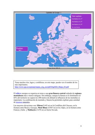 El relieve europeo se organiza en torno a una gran llanura central rodeada de regiones 
montañosas más o menos antiguas. Sin embargo, aunque la llanura es lo dominante (el 
66% del territorio no supera los 200 metros de altitud) la influencia de las montañas es 
importante. La combinación de montaña y llanura ha permitido explotar gran cantidad 
de recursos naturales . 
Las mayores elevaciones son: Elbrus(5.642 m) en la Cordillera del Cáucaso, en la 
frontera entre Rusia y Georgia, Mont Blanc (4.807 m) en los Alpes, en la frontera entre 
Francia e Italia y Mulhacén (3.478 m) en Sierra Nevada. 
8 
Tiene muchos ríos, lagos y cordilleras; en este mapa puedes ver el nombre de los 
más importantes. 
http://www.ign.es/espmap/mapas_org_eso/pdf/OrgESO_Mapa_03.pdf 
 