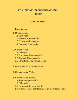COMUNICACIÓN ORGANIZACIONAL
II-2015
CONTENIDO
Presentación
1. Organizaciones
1.1 Estructura
1.2 Proceso Administrativo
1.3 Planeación Estratégica
1.4 Contexto Empresarial
2. Comunicación
2.1 Concepto
2.2 Proceso de Comunicación
2.3 Tipos de Comunicación
2.2 Otras formas de comunicación
3. Obstáculos en la comunicación
4. Comunicación Verbal
5. Comunicación Escrita
5.1 Signos de puntuación
5.2 El Párrafo
5.3 Estructura del texto escrito
5.4 Tipos de textos escritos usados en las organizaciones
 