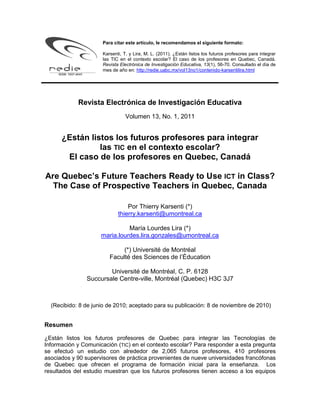 Para citar este artículo, le recomendamos el siguiente formato:

                     Karsenti, T. y Lira, M. L. (2011). ¿Están listos los futuros profesores para integrar
                     las TIC en el contexto escolar? El caso de los profesores en Quebec, Canadá.
                     Revista Electrónica de Investigación Educativa, 13(1), 56-70. Consultado el día de
                     mes de año en: http://redie.uabc.mx/vol13no1/contenido-karsentilira.html




            Revista Electrónica de Investigación Educativa
                                Volumen 13, No. 1, 2011


      ¿Están listos los futuros profesores para integrar
                las TIC en el contexto escolar?
       El caso de los profesores en Quebec, Canadá

Are Quebec’s Future Teachers Ready to Use ICT in Class?
  The Case of Prospective Teachers in Quebec, Canada

                                Por Thierry Karsenti (*)
                            thierry.karsenti@umontreal.ca

                               María Lourdes Lira (*)
                     maria.lourdes.lira.gonzales@umontreal.ca

                             (*) Université de Montréal
                        Faculté des Sciences de l’Éducation

                       Université de Montréal, C. P. 6128
               Succursale Centre-ville, Montréal (Quebec) H3C 3J7



  (Recibido: 8 de junio de 2010; aceptado para su publicación: 8 de noviembre de 2010)


Resumen

¿Están listos los futuros profesores de Quebec para integrar las Tecnologías de
Información y Comunicación (TIC) en el contexto escolar? Para responder a esta pregunta
se efectuó un estudio con alrededor de 2,065 futuros profesores, 410 profesores
asociados y 90 supervisores de práctica provenientes de nueve universidades francófonas
de Quebec que ofrecen el programa de formación inicial para la enseñanza. Los
resultados del estudio muestran que los futuros profesores tienen acceso a los equipos
 