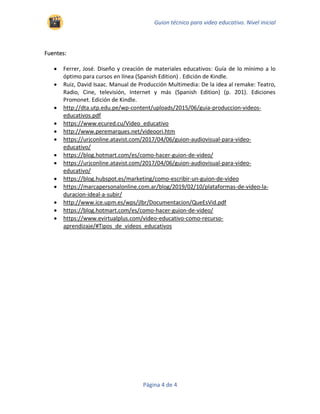 Guion técnico para video educativo. Nivel inicial
Página 4 de 4
Fuentes:
• Ferrer, José. Diseño y creación de materiales educativos: Guía de lo mínimo a lo
óptimo para cursos en línea (Spanish Edition) . Edición de Kindle.
• Ruiz, David Isaac. Manual de Producción Multimedia: De la idea al remake: Teatro,
Radio, Cine, televisión, Internet y más (Spanish Edition) (p. 201). Ediciones
Promonet. Edición de Kindle.
• http://dta.utp.edu.pe/wp-content/uploads/2015/06/guia-produccion-videos-
educativos.pdf
• https://www.ecured.cu/Video_educativo
• http://www.peremarques.net/videoori.htm
• https://urjconline.atavist.com/2017/04/06/guion-audiovisual-para-video-
educativo/
• https://blog.hotmart.com/es/como-hacer-guion-de-video/
• https://urjconline.atavist.com/2017/04/06/guion-audiovisual-para-video-
educativo/
• https://blog.hubspot.es/marketing/como-escribir-un-guion-de-video
• https://marcapersonalonline.com.ar/blog/2019/02/10/plataformas-de-video-la-
duracion-ideal-a-subir/
• http://www.ice.upm.es/wps/jlbr/Documentacion/QueEsVid.pdf
• https://blog.hotmart.com/es/como-hacer-guion-de-video/
• https://www.evirtualplus.com/video-educativo-como-recurso-
aprendizaje/#Tipos_de_videos_educativos
 