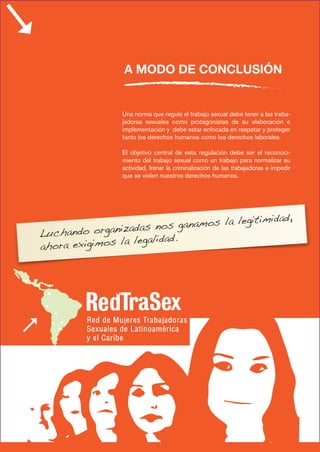 Una norma que regule el trabajo sexual debe tener a las traba-
jadoras sexuales como protagonistas de su elaboración e
implementación y debe estar enfocada en respetar y proteger
tanto los derechos humanos como los derechos laborales.
El objetivo central de esta regulación debe ser el reconoci-
miento del trabajo sexual como un trabajo para normalizar su
actividad, frenar la criminalización de las trabajadoras e impedir
que se violen nuestros derechos humanos.
A MODO DE CONCLUSIÓN
Luchando organizadas nos ganamos la legitimidad,
ahora exigimos la legalidad.
 