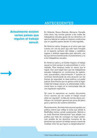 En Holanda, Nueva Zelanda, Alemania, Canadá,
entre otros, hay normas gracias a las cuales las
trabajadoras sexuales gozan de sus derechos y el
ejercicio laboral se realiza en mejores condiciones
que en aquellos países donde no está regulado.
De América Latina, Uruguay es el único país que
cuenta con una ley pero que sólo hace hincapié
en el aspecto sanitario del trabajo y establece
lugares o ámbitos especiales para ejercerlo; una
ley que termina beneficiando el proxenetismo y no
a las trabajadoras sexuales.
En América Latina y el Caribe hispano el trabajo
sexual es lícito porque no está prohibido ni crimi-
nalizado. Pero tampoco existe un marco que lo
regule. Ese vacío legal hace que las trabajadoras
sexuales trabajemos en condiciones de explota-
ción, precariedad y discriminación. Y quienes se
continúan beneficiando de esta situación son las
fuerzas de seguridad, la clase política y el poder
judicial. Esta brecha que se genera entre la legiti-
midad del trabajo sexual y la arbitrariedad institu-
cional tiene su origen en la mencionada falta de
una regulación específica.
Tal como lo expusimos en nuestro documento
Cinco razones por las cuales el trabajo sexual
debe ser regulado1, la falta de normas claras con-
tribuye a la confusión general que priva del pleno
goce y ejercicio de nuestros derechos.
Recientemente, Amnistía Internacional aprobó una
política interna que refleja la lucha que desde la
RedTraSex hemos venido sosteniendo. Solicitó a
su Junta Directiva Internacional “que adopte una
política que trate de conseguir la mayor protec-
ción posible de los derechos humanos de las
personas que ejercen el trabajo sexual a través de
medidas entre las que figure su despenalización”.
Actualmente existen
varios países que
regulan el trabajo
sexual.
1 http://www.redtrasex.org/Cinco-razones-por-las-cuales-el.html
ANTECEDENTES
 